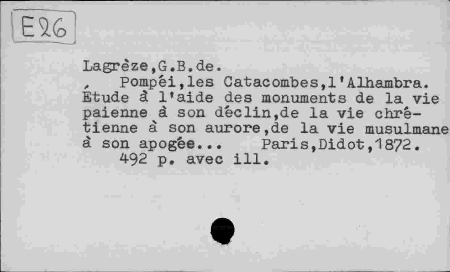 ﻿
Lagrèze,G.B.de.
, Pompéi,les Catacombes,!’Alhambra. Etude à l’aide des monuments de la vie païenne à son déclin,de la vie chrétienne à son aurore,de la vie musulmane à son apogée...	Parіs,Didot,1872.
492 p. avec ill.